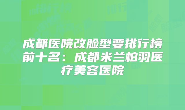 成都医院改脸型要排行榜前十名：成都米兰柏羽医疗美容医院