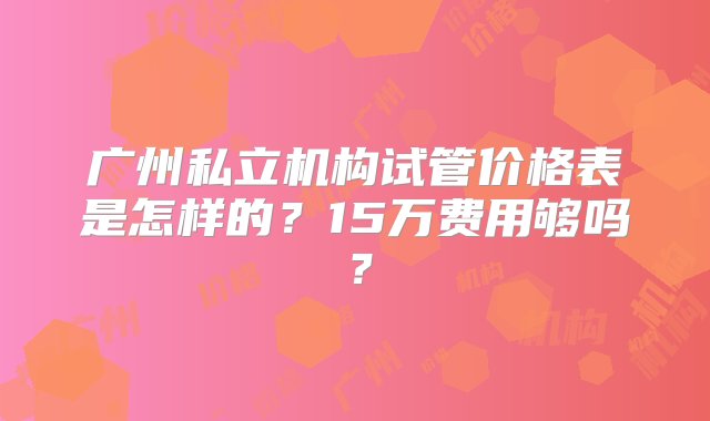 广州私立机构试管价格表是怎样的？15万费用够吗？