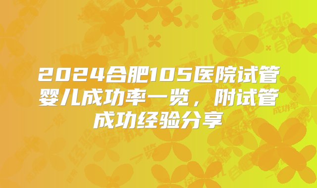 2024合肥105医院试管婴儿成功率一览，附试管成功经验分享