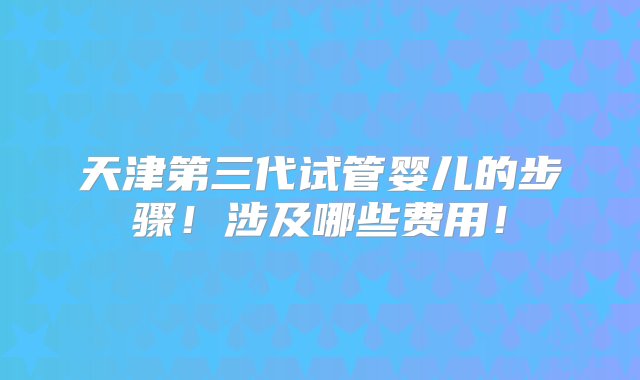 天津第三代试管婴儿的步骤！涉及哪些费用！