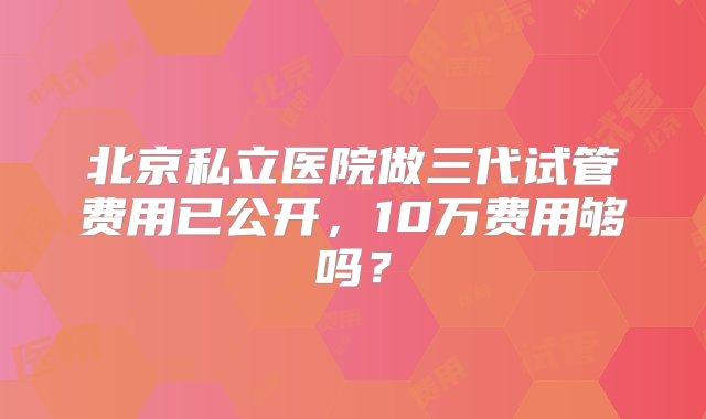 北京私立医院做三代试管费用已公开，10万费用够吗？