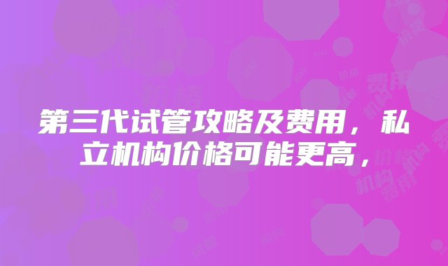 第三代试管攻略及费用，私立机构价格可能更高，