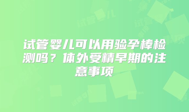 试管婴儿可以用验孕棒检测吗？体外受精早期的注意事项