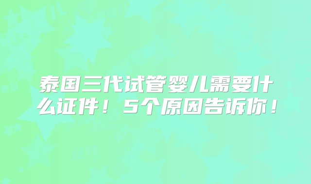 泰国三代试管婴儿需要什么证件！5个原因告诉你！