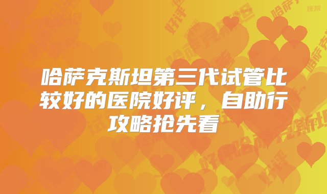 哈萨克斯坦第三代试管比较好的医院好评，自助行攻略抢先看