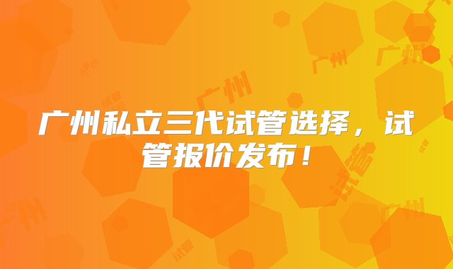 广州私立三代试管选择，试管报价发布！