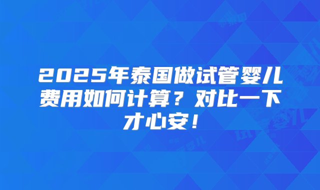 2025年泰国做试管婴儿费用如何计算？对比一下才心安！