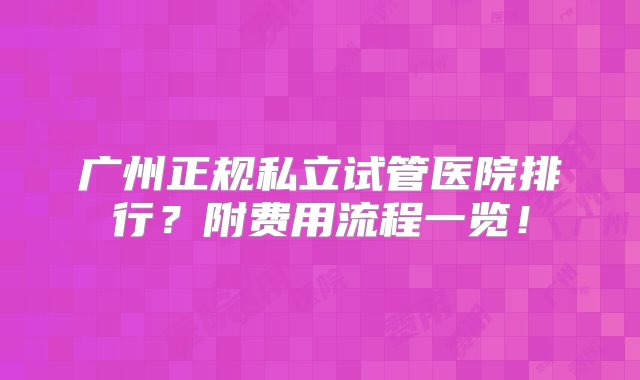 广州正规私立试管医院排行？附费用流程一览！