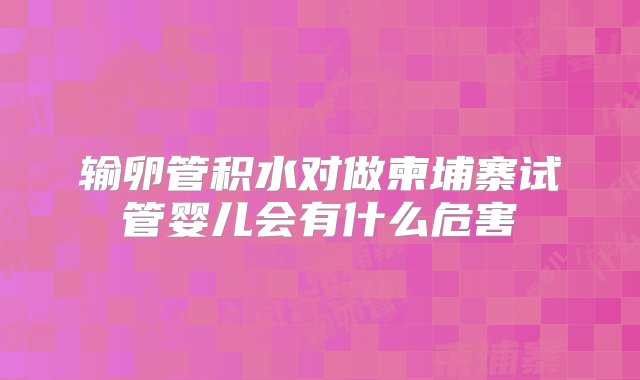 输卵管积水对做柬埔寨试管婴儿会有什么危害