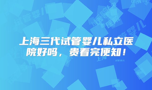 上海三代试管婴儿私立医院好吗，贵看完便知！