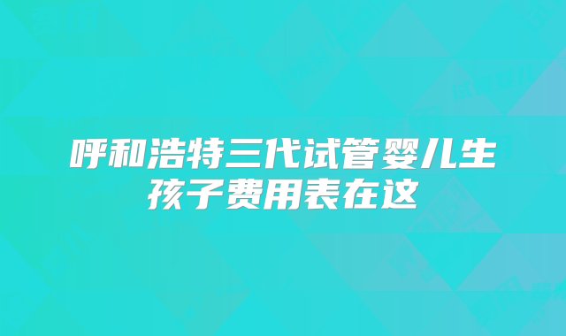 呼和浩特三代试管婴儿生孩子费用表在这