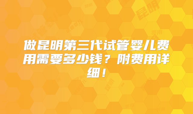 做昆明第三代试管婴儿费用需要多少钱？附费用详细！