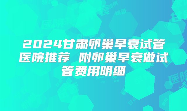 2024甘肃卵巢早衰试管医院推荐 附卵巢早衰做试管费用明细