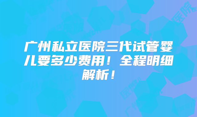 广州私立医院三代试管婴儿要多少费用！全程明细解析！