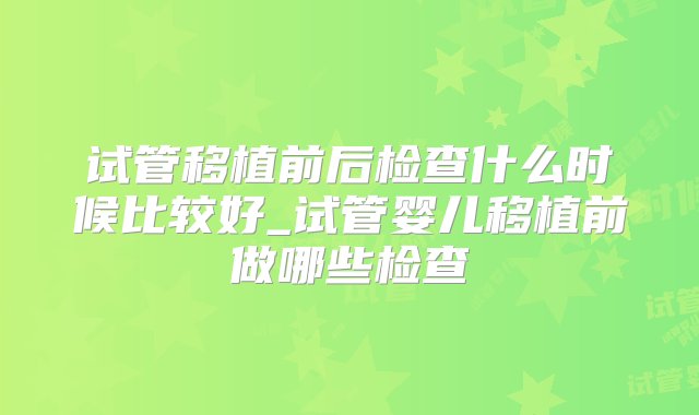 试管移植前后检查什么时候比较好_试管婴儿移植前做哪些检查