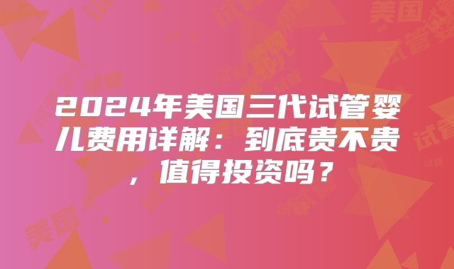 2024年美国三代试管婴儿费用详解：到底贵不贵，值得投资吗？