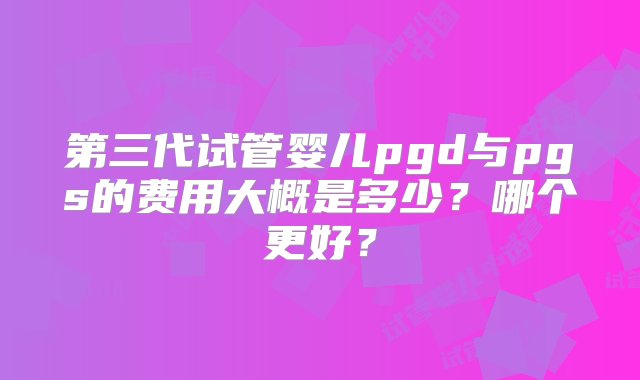 第三代试管婴儿pgd与pgs的费用大概是多少？哪个更好？