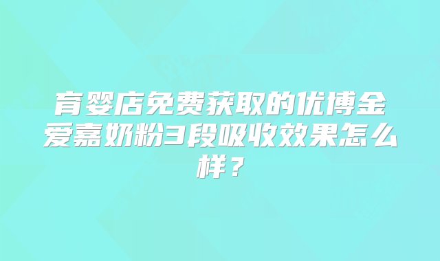 育婴店免费获取的优博金爱嘉奶粉3段吸收效果怎么样？