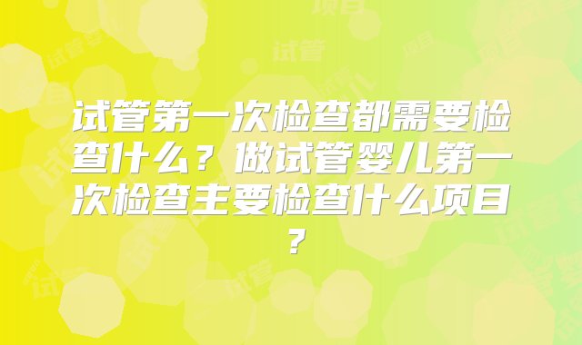 试管第一次检查都需要检查什么？做试管婴儿第一次检查主要检查什么项目？