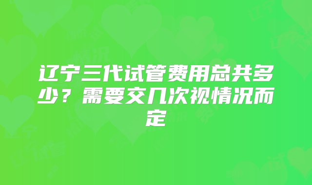 辽宁三代试管费用总共多少？需要交几次视情况而定