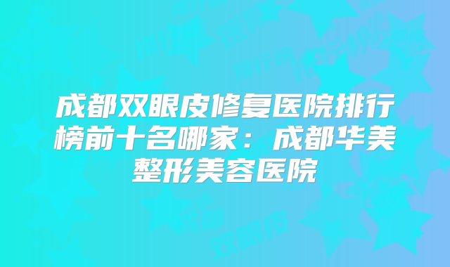 成都双眼皮修复医院排行榜前十名哪家：成都华美整形美容医院