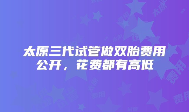 太原三代试管做双胎费用公开，花费都有高低