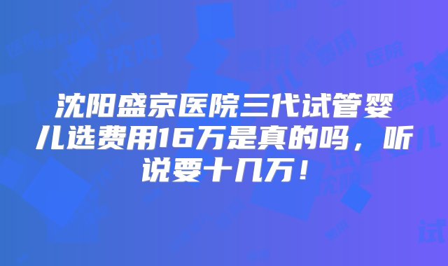 沈阳盛京医院三代试管婴儿选费用16万是真的吗，听说要十几万！