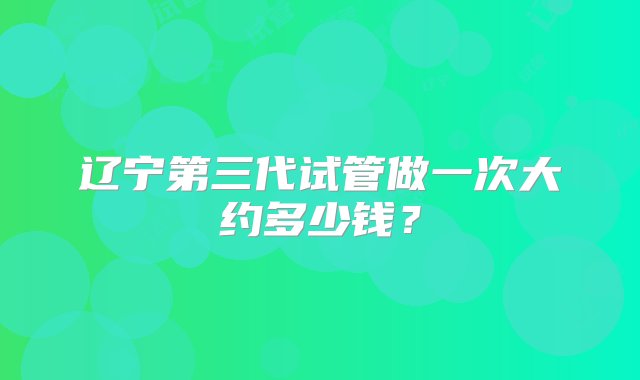 辽宁第三代试管做一次大约多少钱？