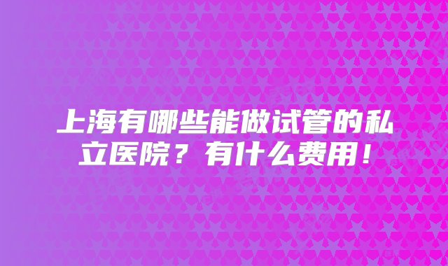 上海有哪些能做试管的私立医院？有什么费用！