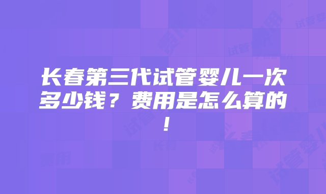 长春第三代试管婴儿一次多少钱？费用是怎么算的！