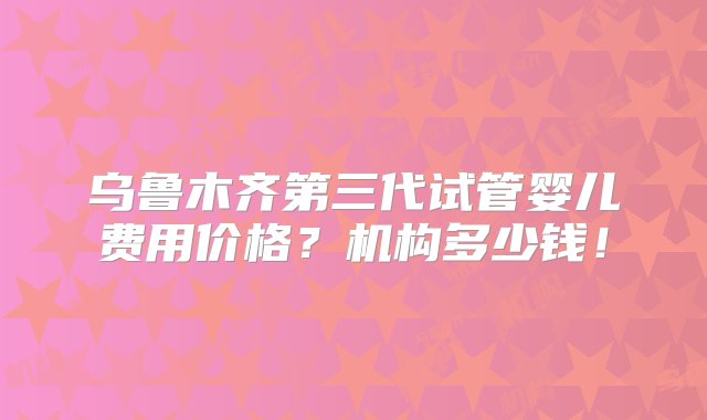 乌鲁木齐第三代试管婴儿费用价格？机构多少钱！