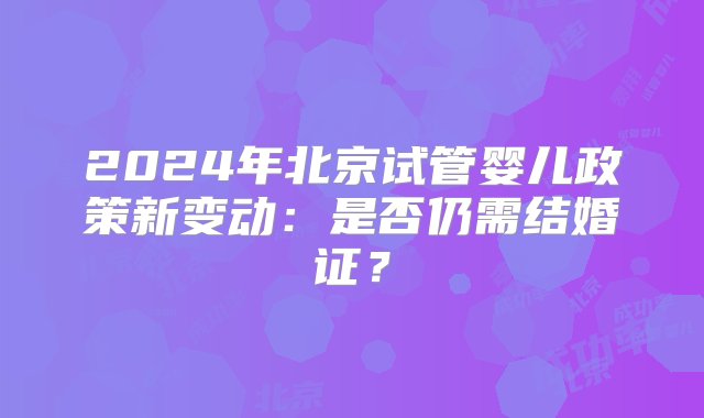 2024年北京试管婴儿政策新变动：是否仍需结婚证？