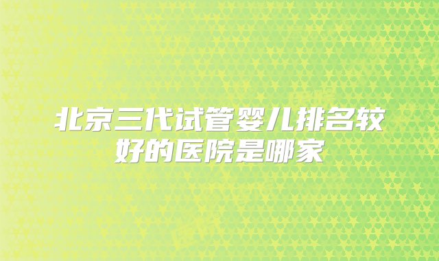 北京三代试管婴儿排名较好的医院是哪家