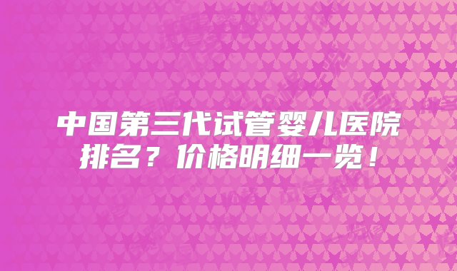 中国第三代试管婴儿医院排名？价格明细一览！