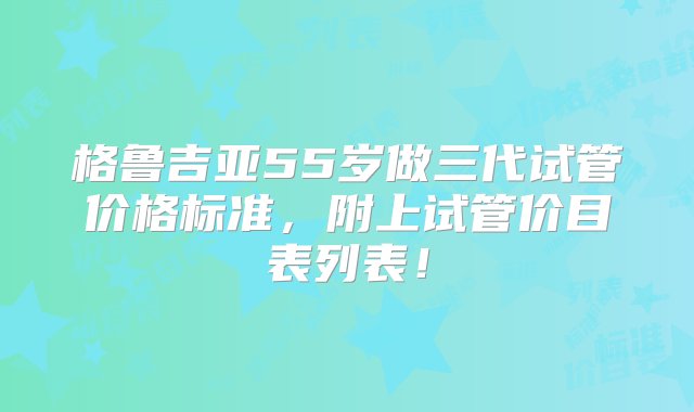 格鲁吉亚55岁做三代试管价格标准，附上试管价目表列表！