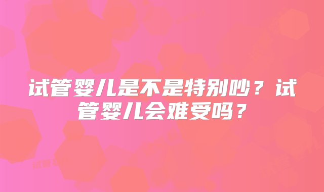 试管婴儿是不是特别吵？试管婴儿会难受吗？