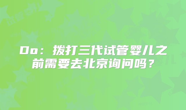 Do：拨打三代试管婴儿之前需要去北京询问吗？