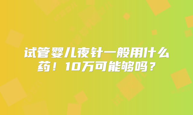 试管婴儿夜针一般用什么药！10万可能够吗？