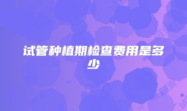 试管种植期检查费用是多少