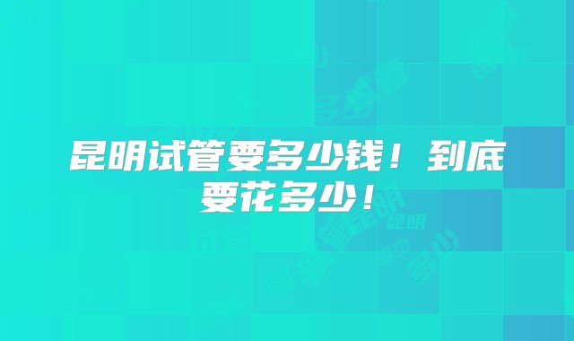 昆明试管要多少钱！到底要花多少！