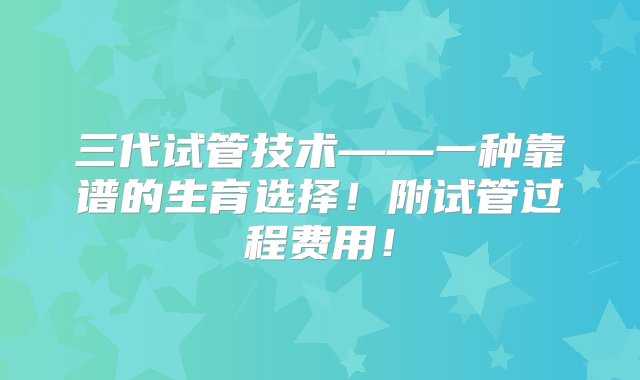 三代试管技术——一种靠谱的生育选择！附试管过程费用！