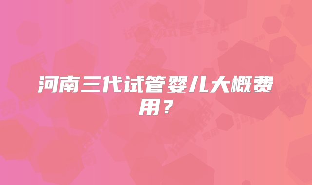 河南三代试管婴儿大概费用？