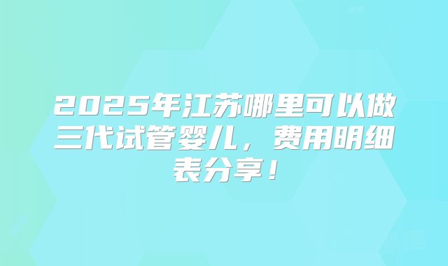 2025年江苏哪里可以做三代试管婴儿，费用明细表分享！