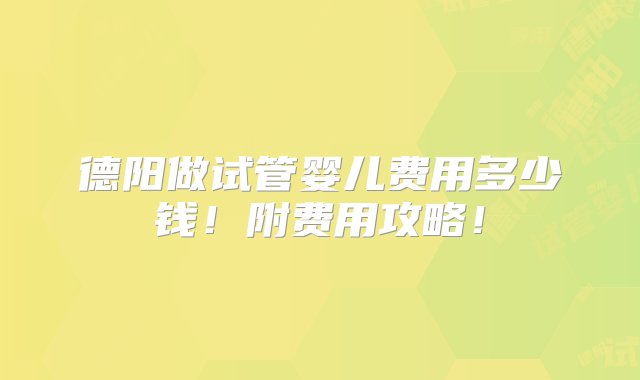 德阳做试管婴儿费用多少钱！附费用攻略！