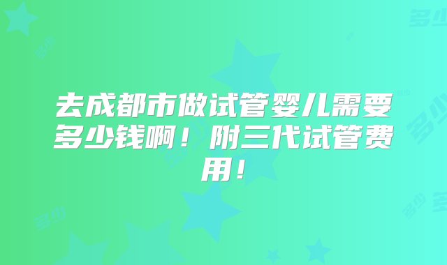 去成都市做试管婴儿需要多少钱啊！附三代试管费用！