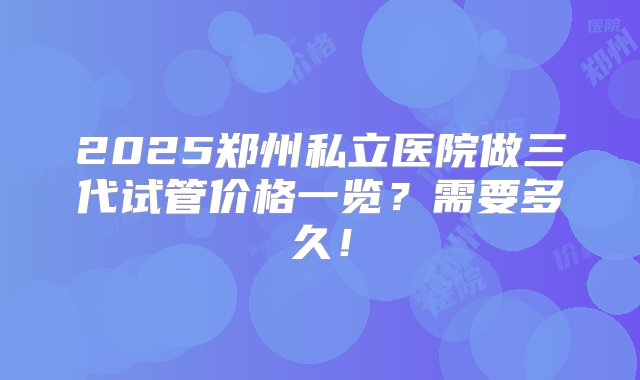 2025郑州私立医院做三代试管价格一览？需要多久！