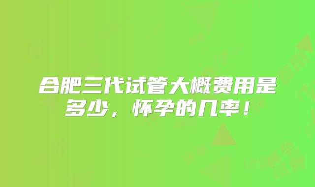 合肥三代试管大概费用是多少，怀孕的几率！