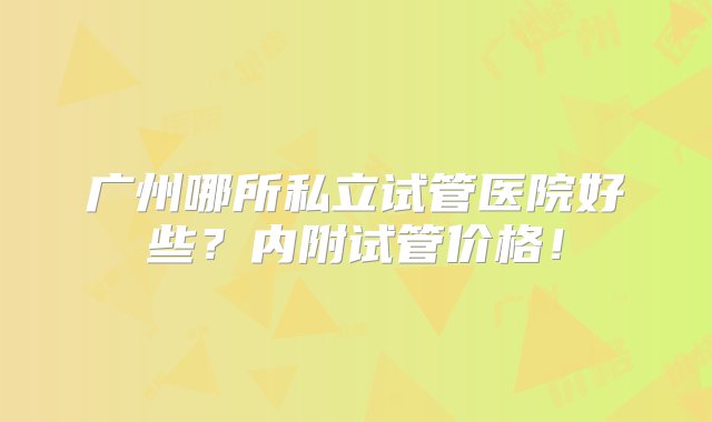 广州哪所私立试管医院好些？内附试管价格！