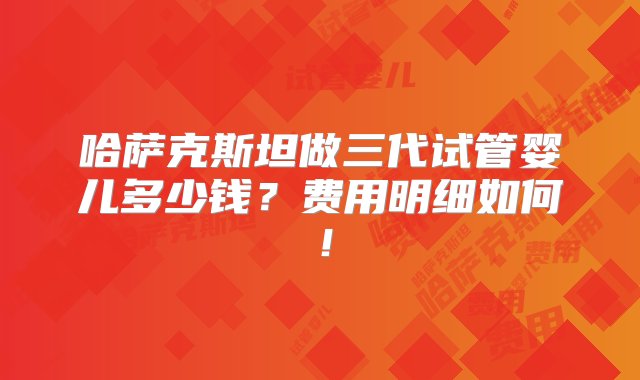 哈萨克斯坦做三代试管婴儿多少钱？费用明细如何！