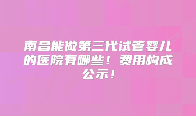 南昌能做第三代试管婴儿的医院有哪些！费用构成公示！